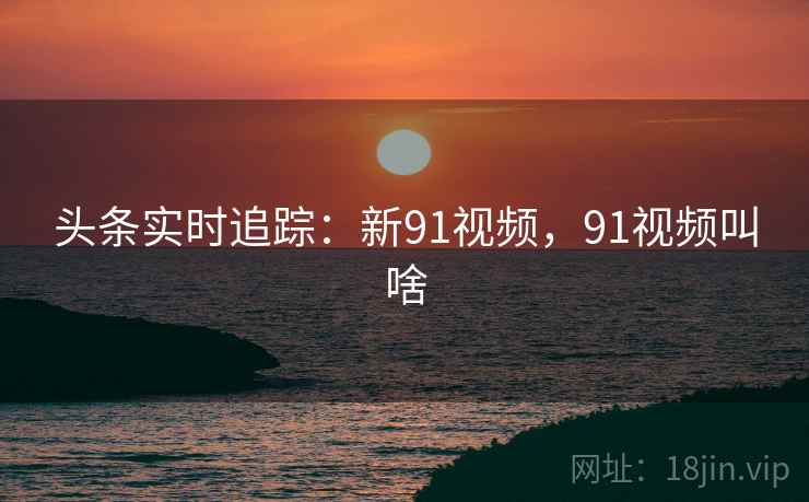 头条实时追踪：新91视频，91视频叫啥