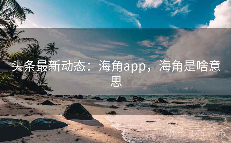 头条最新动态：海角app，海角是啥意思