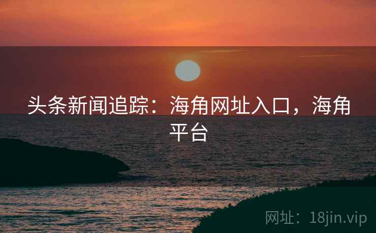 头条新闻追踪：海角网址入口，海角平台