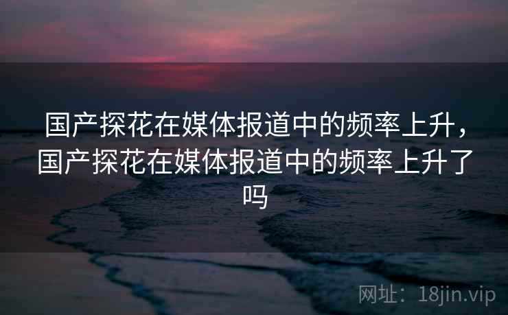 国产探花在媒体报道中的频率上升，国产探花在媒体报道中的频率上升了吗