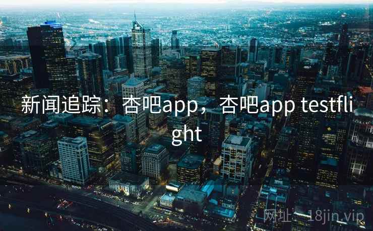 新闻追踪：杏吧app，杏吧app testflight