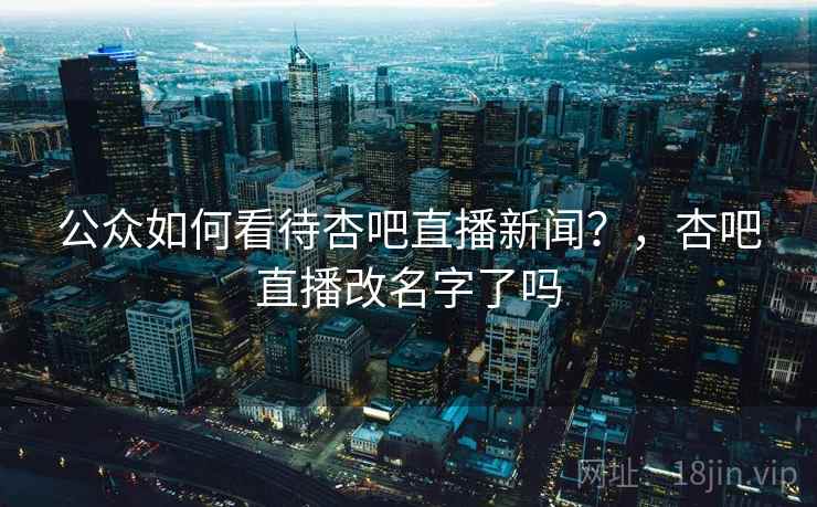 公众如何看待杏吧直播新闻?,杏吧直播改名字了吗 公众如何看待杏吧直播新闻?,杏吧直播改名字了吗