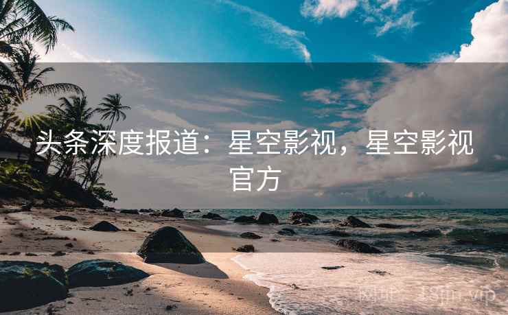 头条深度报道：星空影视，星空影视官方