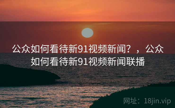 公众如何看待新91视频新闻？，公众如何看待新91视频新闻联播