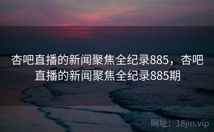 杏吧直播的新闻聚焦全纪录885,杏吧直播的新闻聚焦全纪录885期 杏吧直播的新闻聚焦全纪录885,杏吧直播的新闻聚焦全纪录885期