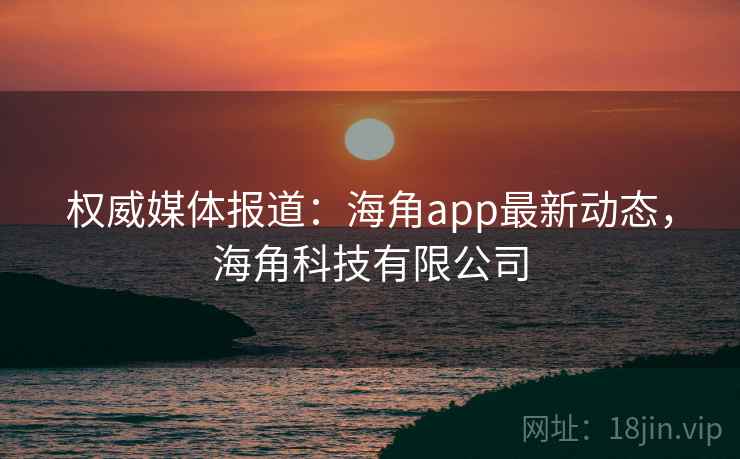 权威媒体报道：海角app最新动态，海角科技有限公司