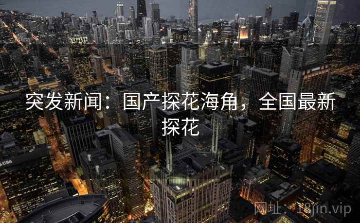 突发新闻：国产探花海角，全国最新探花