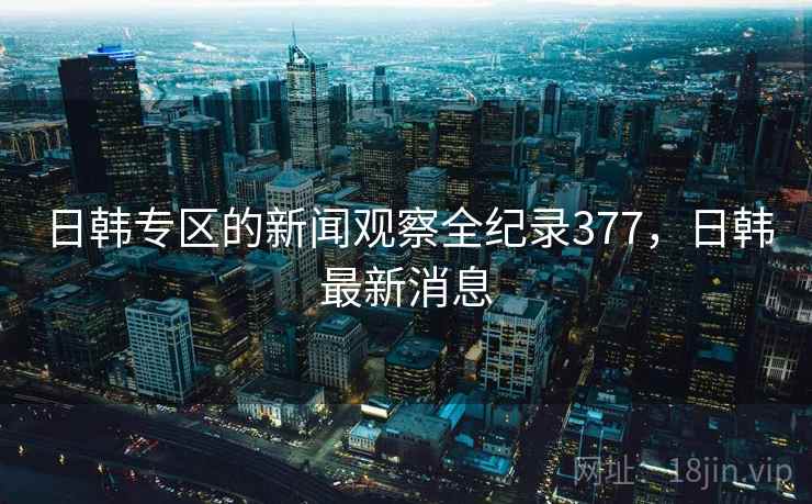 日韩专区的新闻观察全纪录377，日韩最新消息