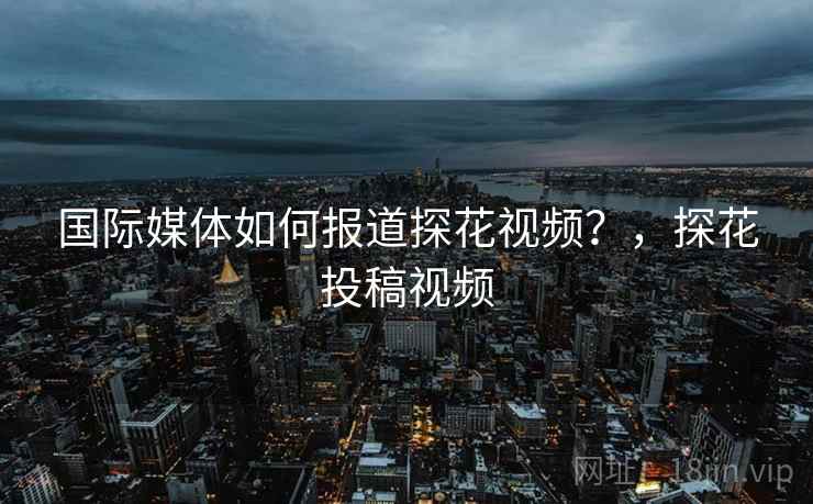 国际媒体如何报道探花视频?,探花投稿视频 国际媒体如何报道探花视频?,探花投稿视频